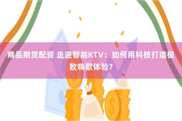 商品期货配资 走进智能KTV：如何用科技打造极致嗨歌体验？