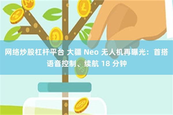 网络炒股杠杆平台 大疆 Neo 无人机再曝光：首搭语音控制、续航 18 分钟