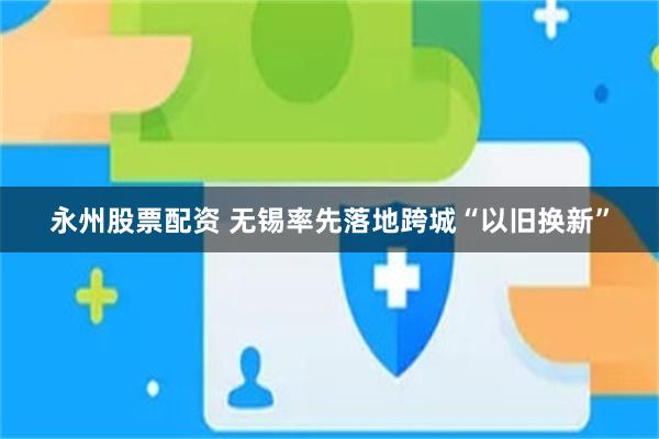 永州股票配资 无锡率先落地跨城“以旧换新”