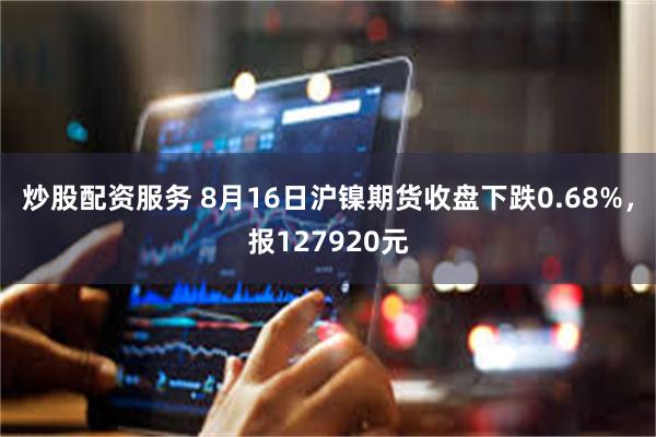 炒股配资服务 8月16日沪镍期货收盘下跌0.68%，报127920元