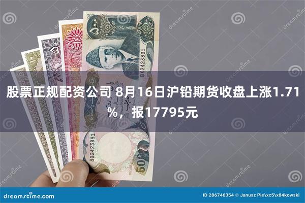 股票正规配资公司 8月16日沪铅期货收盘上涨1.71%，报17795元