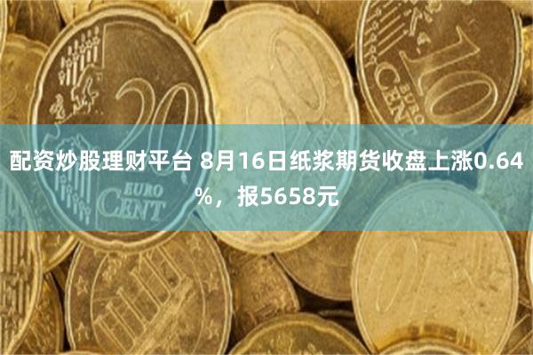 配资炒股理财平台 8月16日纸浆期货收盘上涨0.64%，报5658元