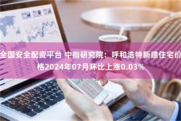 全国安全配资平台 中指研究院：呼和浩特新建住宅价格2024年07月环比上涨0.03%