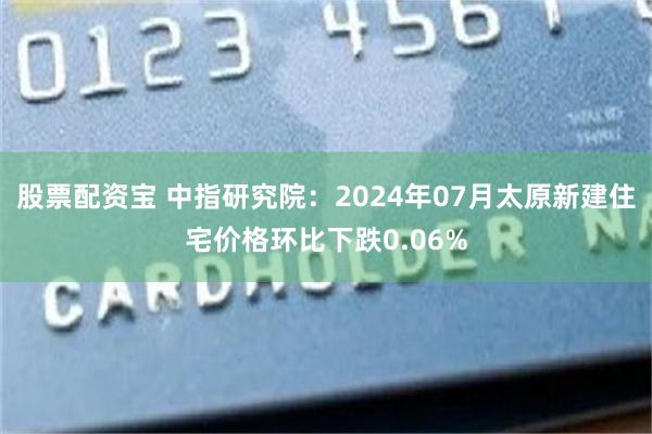 股票配资宝 中指研究院：2024年07月太原新建住宅价格环比下跌0.06%