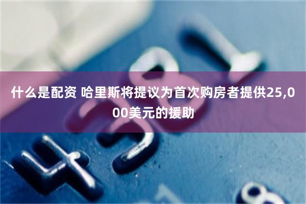 什么是配资 哈里斯将提议为首次购房者提供25,000美元的援助