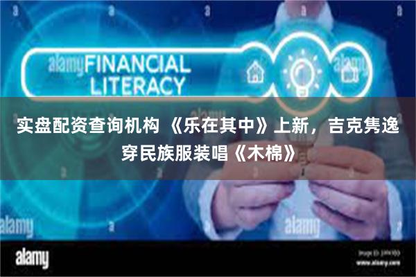 实盘配资查询机构 《乐在其中》上新，吉克隽逸穿民族服装唱《木棉》