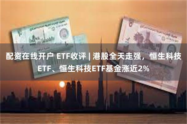 配资在线开户 ETF收评 | 港股全天走强，恒生科技ETF、恒生科技ETF基金涨近2%