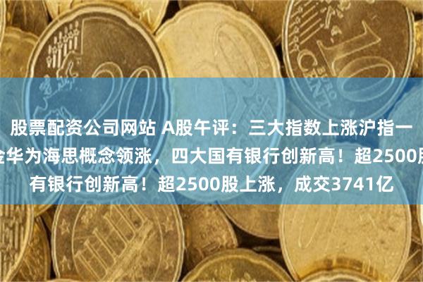 股票配资公司网站 A股午评：三大指数上涨沪指一度站上2900点，黄金华为海思概念领涨，四大国有银行创新高！超2500股上涨，成交3741亿