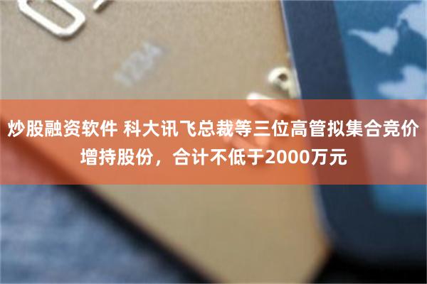 炒股融资软件 科大讯飞总裁等三位高管拟集合竞价增持股份，合计不低于2000万元