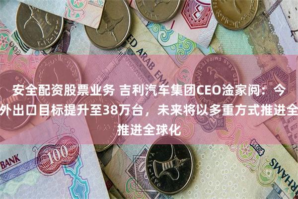 安全配资股票业务 吉利汽车集团CEO淦家阅：今年海外出口目标提升至38万台，未来将以多重方式推进全球化